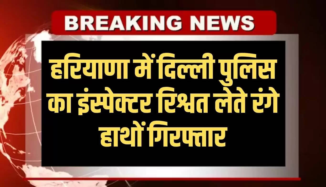 हरियाणा में एंटी करप्शन ब्यूरो की बड़ी कार्रवाई, दिल्ली पुलिस का इंस्पेक्टर रिश्वत लेते पकड़ा गया