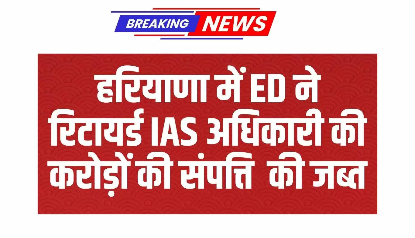 हरियाणा में ED की कार्रवाई: रिटायर्ड IAS अधिकारी की संपत्तियां जब्त