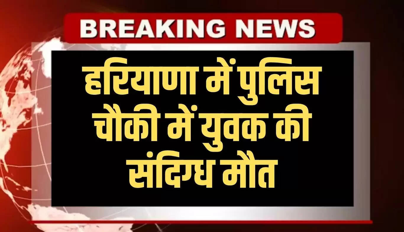 हरियाणा पुलिस चौकी में युवक की संदिग्ध मौत, जांच शुरू