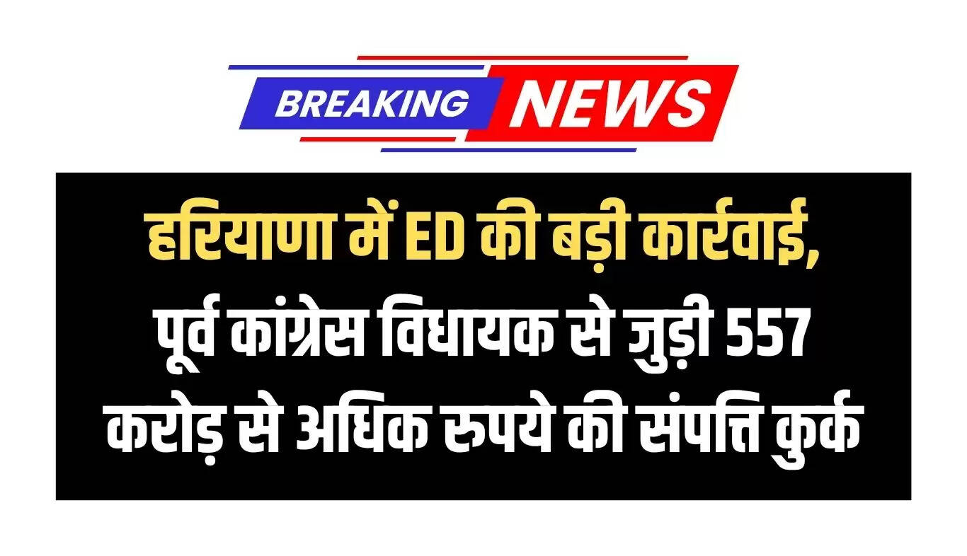 हरियाणा में ED की बड़ी कार्रवाई: पूर्व विधायक की 557 करोड़ रुपये की संपत्ति कुर्क