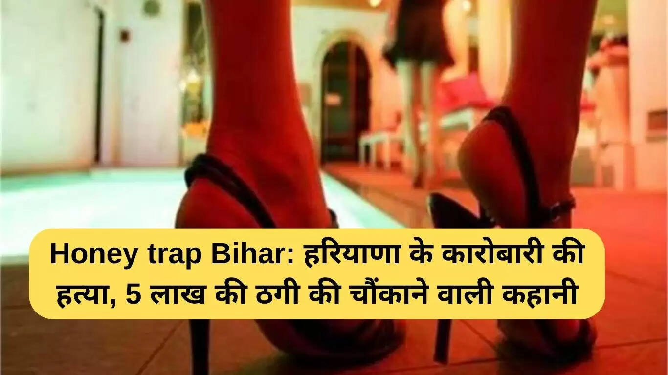 हरियाणा व्यवसायी की हत्या: बिहार में हनी ट्रैप का चौंकाने वाला मामला