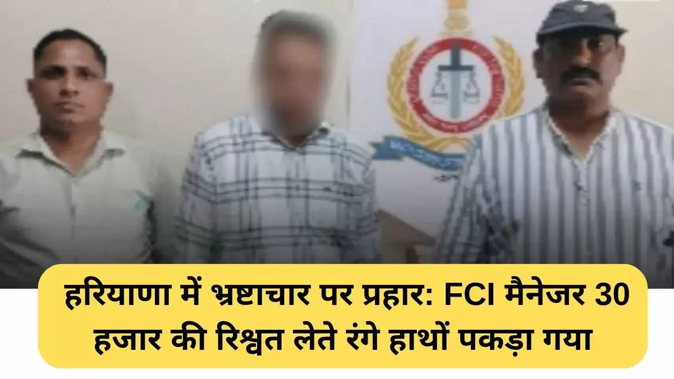 हरियाणा में भ्रष्टाचार के खिलाफ बड़ी कार्रवाई: FCI प्रबंधक रिश्वत लेते हुए गिरफ्तार