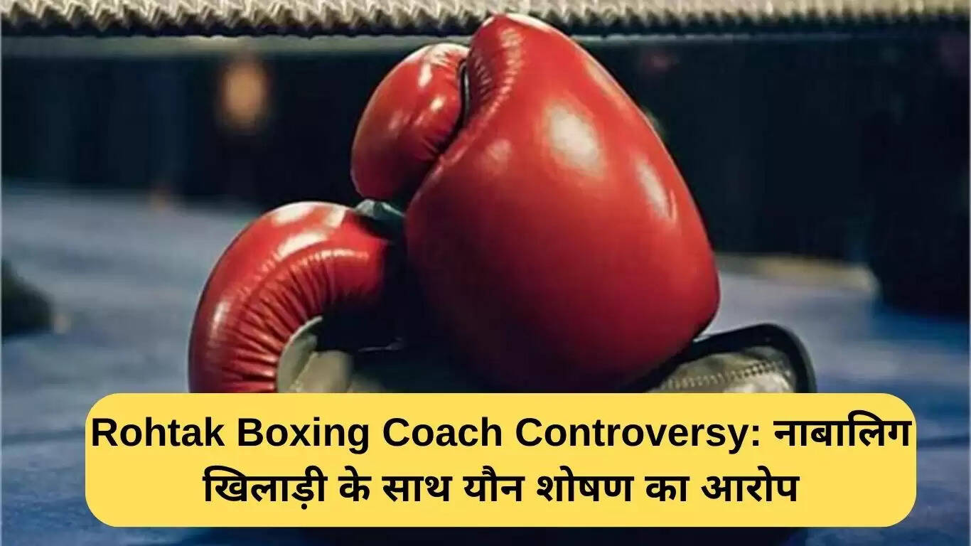 रोहतक बॉक्सिंग कोच विवाद: नाबालिग खिलाड़ी के यौन शोषण के आरोप